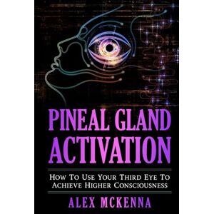 McKenna, Alex Pineal Gland Activation: How To Use Your Third Eye To Achieve Higher Consciousness McKenna, Alex Pineal Gland Activation: How To Use Your Third Eye To Achieve Higher Consciousness
