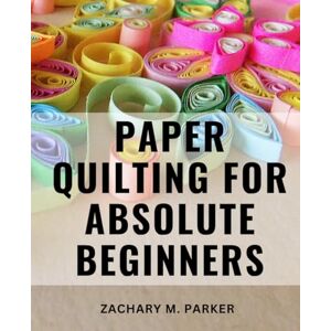 Parker, Zachary M. Paper Quilting For Absolute Beginners: The Ultimate Beginner's Guide to Mastering Techniques, Tools, and the Art of Paper Quilling Unleash Your Creativity with Step-by-Step Instructions Parker, Zachary M. Paper Quilting For Absolute Beginners: The Ultimate Beginner's Guide to Mastering Techniques, Tools, and the Art of Paper Quilling Unleash Your Creativity with Step-by-Step Instructions