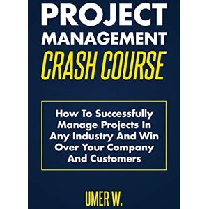 W., Umer Project Management Crash Course: How To Successfully Manage Projects In Any Industry And Win Over Your Company And Customers W., Umer Project Management Crash Course: How To Successfully Manage Projects In Any Industry And Win Over Your Company And Customers