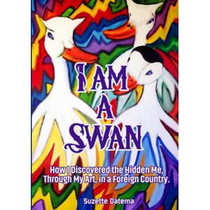 Datema, Suzette I am a Swan: How I discovered the Hidden Me, Through My Art, in a Foreign Country Datema, Suzette I am a Swan: How I discovered the Hidden Me, Through My Art, in a Foreign Country