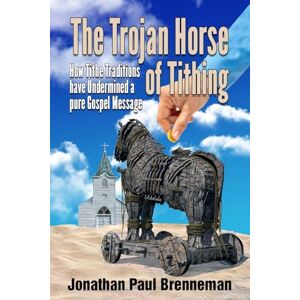 Brenneman, Jonathan Paul The Trojan Horse of Tithing: How Tithe Traditions Have Undermined A Pure Gospel Message Brenneman, Jonathan Paul The Trojan Horse of Tithing: How Tithe Traditions Have Undermined A Pure Gospel Message
