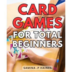 .P Haines, Samina Card Games For Total Beginners: Master the Art of Playing Card Games with Ease: A Step-by-Step Guide for Beginners .P Haines, Samina Card Games For Total Beginners: Master the Art of Playing Card Games with Ease: A Step-by-Step Guide for Beginners
