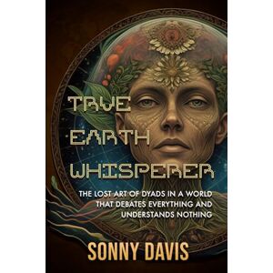 Davis, Sonny True Earth Whisperer: THE LOST ART OF DYADS IN A WORLD THAT DEBATES EVERYTHING AND UNDERSTANDS NOTHING Davis, Sonny True Earth Whisperer: THE LOST ART OF DYADS IN A WORLD THAT DEBATES EVERYTHING AND UNDERSTANDS NOTHING