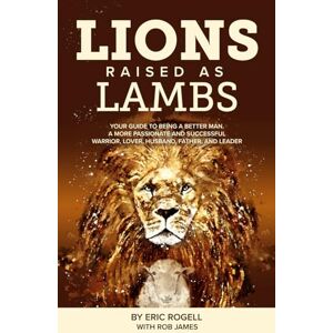 Rogell, Eric Lions Raised as Lambs: Your Guide to Being a Better Man. A More Passionate and Successful Warrior, Lover, Husband, Father, and Leader Rogell, Eric Lions Raised as Lambs: Your Guide to Being a Better Man. A More Passionate and Successful Warrior, Lover, Husband, Father, and Leader