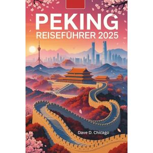 Chicago, Dave D. PEKING REISEFÜHRER 2025: Ihr umfassender Reiseführer zu Pekings reicher Geschichte, lebendiger Kultur, Naturwundern und kulinarischen Genüssen im Jahr 2025 Chicago, Dave D. PEKING REISEFÜHRER 2025: Ihr umfassender Reiseführer zu Pekings reicher Geschichte, lebendiger Kultur, Naturwundern und kulinarischen Genüssen im Jahr 2025