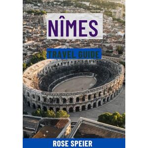 Speier, Rose NÎMES TRAVEL GUIDE: Top Attractions, Hidden Gems, Food & Wine, Scenic Walks, Maps & Complete Itineraries For The Roman City Of France Speier, Rose NÎMES TRAVEL GUIDE: Top Attractions, Hidden Gems, Food & Wine, Scenic Walks, Maps & Complete Itineraries For The Roman City Of France