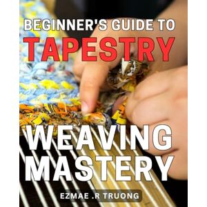 R Truong, Ezmae . Beginner's Guide to Tapestry Weaving Mastery: Uncover the Secrets of Mastering Tapestry Weaving with This Comprehensive Beginner's Guide R Truong, Ezmae . Beginner's Guide to Tapestry Weaving Mastery: Uncover the Secrets of Mastering Tapestry Weaving with This Comprehensive Beginner's Guide