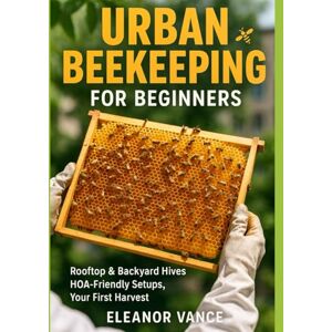 Vance, Eleanor URBAN BEEKEEPING FOR BEGINNERS: Rooftop & Backyard Hives, HOA-Friendly Setups, and Your First Harvest Vance, Eleanor URBAN BEEKEEPING FOR BEGINNERS: Rooftop & Backyard Hives, HOA-Friendly Setups, and Your First Harvest