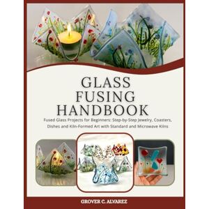 C. ALVAREZ, GROVER GLASS FUSING HANDBOOK: Fused Glass Projects for Beginners: Step-by-Step Jewelry, Coasters, Dishes and Kiln-Formed Art with Standard and Microwave Kilns C. ALVAREZ, GROVER GLASS FUSING HANDBOOK: Fused Glass Projects for Beginners: Step-by-Step Jewelry, Coasters, Dishes and Kiln-Formed Art with Standard and Microwave Kilns
