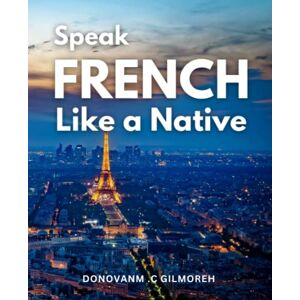 .C Gilmoreh, Donovanm Speak French Like a Native: A Comprehensive Workbook for Adult Beginners to Master the Language in Just 30 Days Learn the Fundamentals of French Language, Grammar, and Pronunciation .C Gilmoreh, Donovanm Speak French Like a Native: A Comprehensive Workbook for Adult Beginners to Master the Language in Just 30 Days Learn the Fundamentals of French Language, Grammar, and Pronunciation