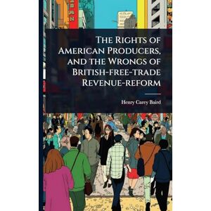 Baird, Henry Carey The Rights of American Producers, and the Wrongs of British-free-trade Revenue-reform Baird, Henry Carey The Rights of American Producers, and the Wrongs of British-free-trade Revenue-reform