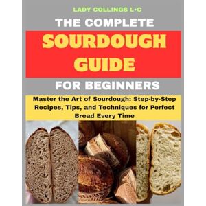 L.c, Lady Collings The Complete Sourdough Guide For Beginners: Master the Art of Sourdough: Step-by-Step Recipes, Tips, and Techniques for Perfect Bread Every Time L.c, Lady Collings The Complete Sourdough Guide For Beginners: Master the Art of Sourdough: Step-by-Step Recipes, Tips, and Techniques for Perfect Bread Every Time