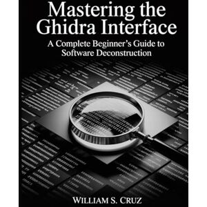 Cruz, William S. Mastering the Ghidra Interface: A Complete Beginner’s Guide to Software Deconstruction (The Tech Toolbox Essential knowledge for tech enthusiasts) Cruz, William S. Mastering the Ghidra Interface: A Complete Beginner’s Guide to Software Deconstruction (The Tech Toolbox Essential knowledge for tech enthusiasts)