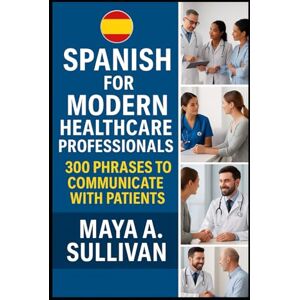 Sullivan, Maya A. Spanish for Modern Healthcare Professionals: 300 Phrases to Communicate with Patients (Everyday Language Mastery: Learn to Speak Fast & Naturally) Sullivan, Maya A. Spanish for Modern Healthcare Professionals: 300 Phrases to Communicate with Patients (Everyday Language Mastery: Learn to Speak Fast & Naturally)