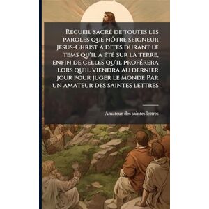 Amateur Des Saintes Lettres Recueil sacrÃ(c) de toutes les paroles que nôtre seigneur Jesus-Christ a dites durant le tems qu'il a Ã(c)tÃ(c) sur la terre, enfin de celles qu'il ... le monde Par un Amateur Des Saintes Lettres Recueil sacrÃ(c) de toutes les paroles que nôtre seigneur Jesus-Christ a dites durant le tems qu'il a Ã(c)tÃ(c) sur la terre, enfin de celles qu'il ... le monde Par un