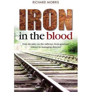 Morris, Mr Richard Iron in the Blood: Four Decades on the Railways, from Graduate Trainee to Managing Director Morris, Mr Richard Iron in the Blood: Four Decades on the Railways, from Graduate Trainee to Managing Director