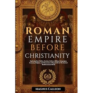 Calleon, Magnus Roman Empire Before Christianity: Exploring How Politics, Society, Culture, Military Campaigns, Economy, Religion, and Governance Shaped Life In The Ancient Mediterranean World Calleon, Magnus Roman Empire Before Christianity: Exploring How Politics, Society, Culture, Military Campaigns, Economy, Religion, and Governance Shaped Life In The Ancient Mediterranean World