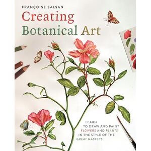 Balsan, Francoise Creating Botanical Art: Learn to Draw and Paint Flowers and Plants in the Style of the Great Masters Balsan, Francoise Creating Botanical Art: Learn to Draw and Paint Flowers and Plants in the Style of the Great Masters