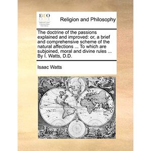 Watts, Isaac The Doctrine of the Passions Explained and Improved: Or, a Brief and Comprehensive Scheme of the Natural Affections ... to Which Are Subjoined, Moral and Divine Rules ... by I. Watts, D.D. Watts, Isaac The Doctrine of the Passions Explained and Improved: Or, a Brief and Comprehensive Scheme of the Natural Affections ... to Which Are Subjoined, Moral and Divine Rules ... by I. Watts, D.D.