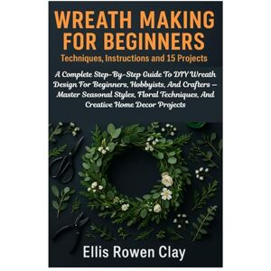 Clay, Ellis Rowen Wreath Making For Beginners: Techniques, Instructions And 15 Projects: A Complete Step-By-Step Guide To DIY Wreath Design For Beginners, Hobbyists, ... Techniques, And Creative Home Decor Projects Clay, Ellis Rowen Wreath Making For Beginners: Techniques, Instructions And 15 Projects: A Complete Step-By-Step Guide To DIY Wreath Design For Beginners, Hobbyists, ... Techniques, And Creative Home Decor Projects