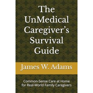 Adams, James W. The UnMedical Caregiver’s Survival Guide: Common-Sense Care at Home for Real-World Family Caregivers Adams, James W. The UnMedical Caregiver’s Survival Guide: Common-Sense Care at Home for Real-World Family Caregivers