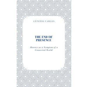 Carlos, Antonio The End of Presence: Absence as a Symptom of a Connected World (Between Bodies and Bonds) Carlos, Antonio The End of Presence: Absence as a Symptom of a Connected World (Between Bodies and Bonds)