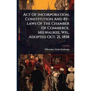 Act Of Incorporation, Constitution And By-laws Of The Chamber Of Commerce, Milwaukee, Wis., Adopted Oct. 21, 1858 Act Of Incorporation, Constitution And By-laws Of The Chamber Of Commerce, Milwaukee, Wis., Adopted Oct. 21, 1858