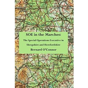 O'Connor, Bernard SOE in the Marches: The Special Operations Executive in Shropshire and Herefordshire O'Connor, Bernard SOE in the Marches: The Special Operations Executive in Shropshire and Herefordshire