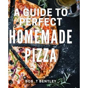 .T Bentley, Bob A Guide To Perfect Homemade Pizza: The Ultimate Pizza-Making Handbook: Master the Art of Crafting Irresistible, Restaurant-Quality Pizzas at Home! .T Bentley, Bob A Guide To Perfect Homemade Pizza: The Ultimate Pizza-Making Handbook: Master the Art of Crafting Irresistible, Restaurant-Quality Pizzas at Home!
