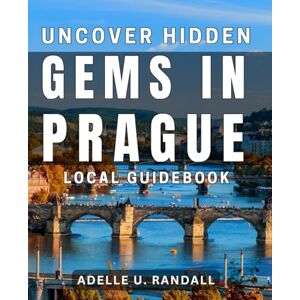 U. Randall, Adelle Uncover Hidden Gems in Prague: Local Guidebook: Discover Prague's Best-Kept Secrets with this Insider's Guidebook U. Randall, Adelle Uncover Hidden Gems in Prague: Local Guidebook: Discover Prague's Best-Kept Secrets with this Insider's Guidebook