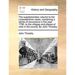 Throsby, John The supplementary volume to the Leicestershire views: containing a series of excursions in the year 1790, to the villages and places of note in the county. By John Throsby. Throsby, John The supplementary volume to the Leicestershire views: containing a series of excursions in the year 1790, to the villages and places of note in the county. By John Throsby.