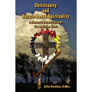 Rowden, Lillie Christianity and Nature-based Spirituality: A Shamanic Journey Through The Medicine Wheel Rowden, Lillie Christianity and Nature-based Spirituality: A Shamanic Journey Through The Medicine Wheel