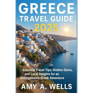 WELLS, MISS AMY A. GREECE TRAVEL GUIDE 2025: Essential Travel Tips, Hidden Gems, and Local Insights for an Unforgettable Greek Adventure WELLS, MISS AMY A. GREECE TRAVEL GUIDE 2025: Essential Travel Tips, Hidden Gems, and Local Insights for an Unforgettable Greek Adventure