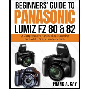 GAY, FRANK A. Beginners’ Guide to Panasonic Lumiz FZ80&82: A Comprehensive Handbook to Mastering Controls for Sharp Landscape Shots GAY, FRANK A. Beginners’ Guide to Panasonic Lumiz FZ80&82: A Comprehensive Handbook to Mastering Controls for Sharp Landscape Shots