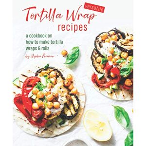 Freeman, Sophia Versatile Tortilla Wrap Recipes: A Cookbook on How to Make Tortilla Wraps & Rolls Freeman, Sophia Versatile Tortilla Wrap Recipes: A Cookbook on How to Make Tortilla Wraps & Rolls