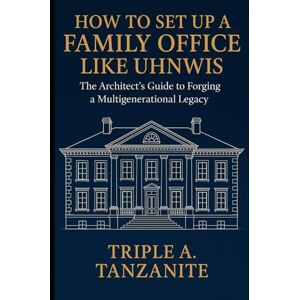 Tanzanite, Triple A. How To Set Up A Family Office Like UHNWIs: The Architect's Guide to Forging a Multigenerational Legacy Tanzanite, Triple A. How To Set Up A Family Office Like UHNWIs: The Architect's Guide to Forging a Multigenerational Legacy