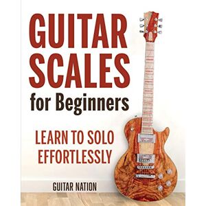 Nation, Guitar Guitar Scales for Beginners: Learn to Solo Effortlessly Nation, Guitar Guitar Scales for Beginners: Learn to Solo Effortlessly