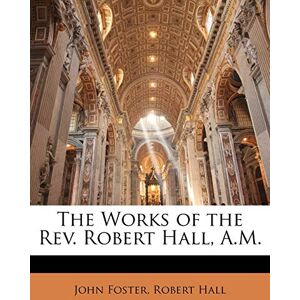 Foster, Fellow and Tutor in Philosophy John The Works of the Rev. Robert Hall, A.M. Foster, Fellow and Tutor in Philosophy John The Works of the Rev. Robert Hall, A.M.