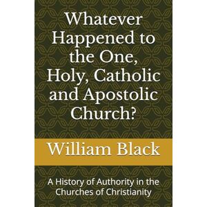 Black, William Whatever Happened to the One, Holy, Catholic and Apostolic Church?: A History of Authority in the Churches of Christianity Black, William Whatever Happened to the One, Holy, Catholic and Apostolic Church?: A History of Authority in the Churches of Christianity