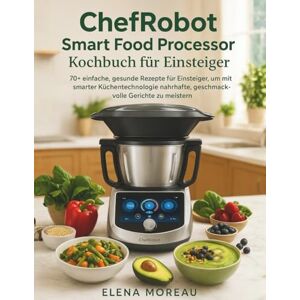 Moreau, Elena ChefRobot Smart Food Processor Kochbuch für Einsteiger: 70+ einfache, gesunde Rezepte für Einsteiger, um mit smarter Küchentechnologie nahrhafte, geschmackvolle Gerichte zu meistern Moreau, Elena ChefRobot Smart Food Processor Kochbuch für Einsteiger: 70+ einfache, gesunde Rezepte für Einsteiger, um mit smarter Küchentechnologie nahrhafte, geschmackvolle Gerichte zu meistern