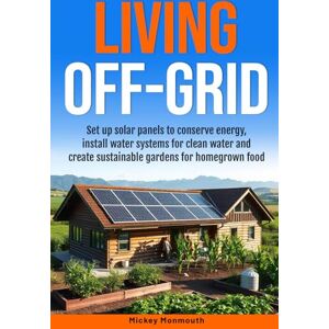 Monmouth, Mickey Living Off-Grid: Set up Solar Panels to Conserve Energy, Install Water Systems for Clean Water and Create Sustainable Gardens for Homegrown Food Monmouth, Mickey Living Off-Grid: Set up Solar Panels to Conserve Energy, Install Water Systems for Clean Water and Create Sustainable Gardens for Homegrown Food