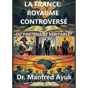 Ayuk, Dr. Manfred LA FRANCE : ROYAUME CONTROVERSÉ OU PARTENAIRE VÉRITABLE?: Françafrique, Néocolonialisme et Lutte pour la Souveraineté Africaine (Afroactioneers) Ayuk, Dr. Manfred LA FRANCE : ROYAUME CONTROVERSÉ OU PARTENAIRE VÉRITABLE?: Françafrique, Néocolonialisme et Lutte pour la Souveraineté Africaine (Afroactioneers)