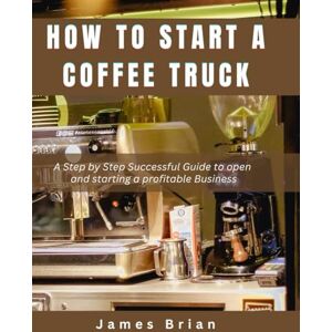 Brian, James How To Start a Coffee Truck: A Step by Step Successful Guide to open and starting a profitable Business Brian, James How To Start a Coffee Truck: A Step by Step Successful Guide to open and starting a profitable Business