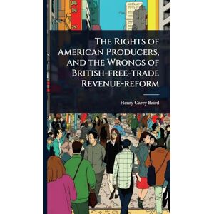Baird, Henry Carey The Rights of American Producers, and the Wrongs of British-free-trade Revenue-reform Baird, Henry Carey The Rights of American Producers, and the Wrongs of British-free-trade Revenue-reform