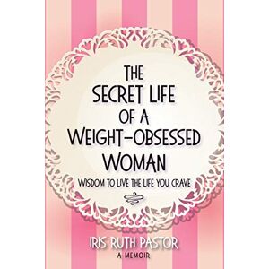 Pastor, Iris Ruth The Secret Life of a Weight-Obsessed Woman: Wisdom to live the life you crave Pastor, Iris Ruth The Secret Life of a Weight-Obsessed Woman: Wisdom to live the life you crave