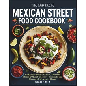 SASHA, NOMAD THE COMPLETE MEXICAN STREET FOOD COOKBOOK: Authentic Mexican Tacos, Tamales, Elotes & Quick Snacks to Recreate the Flavors of Mexico at Home (Nomad Sasha Street Food Series) SASHA, NOMAD THE COMPLETE MEXICAN STREET FOOD COOKBOOK: Authentic Mexican Tacos, Tamales, Elotes & Quick Snacks to Recreate the Flavors of Mexico at Home (Nomad Sasha Street Food Series)