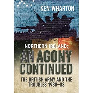 Wharton, Ken An Agony Continued: The British Army in Northern Ireland 1980-83 Wharton, Ken An Agony Continued: The British Army in Northern Ireland 1980-83