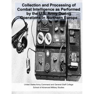 United Collection and Processing of Combat Intelligence as Performed by the U.S. Army During Operations in Northern Europe United Collection and Processing of Combat Intelligence as Performed by the U.S. Army During Operations in Northern Europe