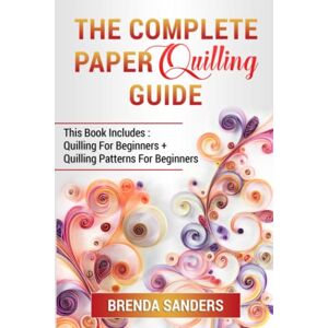 Sanders, Brenda The Complete Paper Quilling Guide: This Book Includes: Quilling For Beginners + Quilling Patterns For Beginners Sanders, Brenda The Complete Paper Quilling Guide: This Book Includes: Quilling For Beginners + Quilling Patterns For Beginners