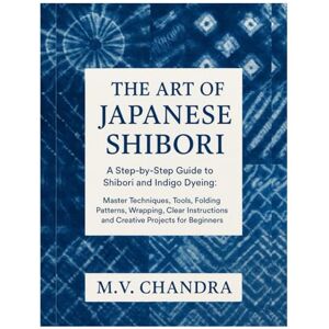 Chandra, M.V. The Art of Japanese Shibori: A Step-by-Step Guide to Shibori & Indigo Dyeing: Master Techniques, Tools, Folding Patterns, Wrapping, Clear Instructions and Creative Projects for Beginners Chandra, M.V. The Art of Japanese Shibori: A Step-by-Step Guide to Shibori & Indigo Dyeing: Master Techniques, Tools, Folding Patterns, Wrapping, Clear Instructions and Creative Projects for Beginners